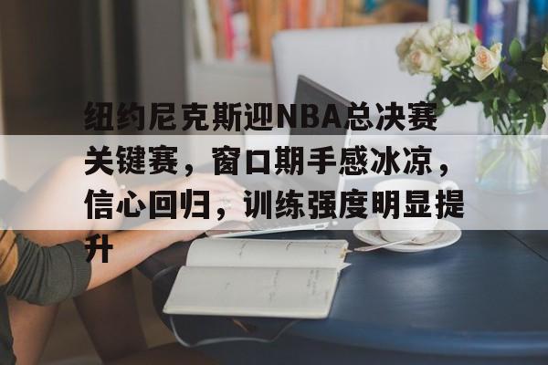 关于纽约尼克斯迎NBA总决赛关键赛，窗口期手感冰凉，信心回归，训练强度明显提升的信息