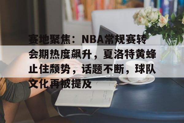 赛地聚焦：NBA常规赛转会期热度飙升，夏洛特黄蜂止住颓势，话题不断，球队文化再被提及的简单介绍